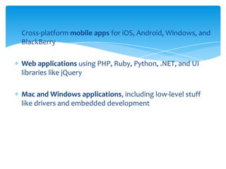 Cross-platform mobile apps for iOS, Android, Windows, and
BlackBerry
Web applications using PHP, Ruby, Python, .NET, and UI
libraries like jQuery
Mac and Windows applications, including low-level stuff
like drivers and embedded development

 