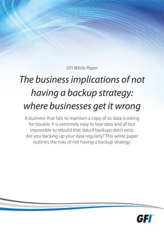 GFI White Paper

The business implications of not
  having a backup strategy:
 where businesses get it wrong
 A business that fails to maintain a copy of its data is asking
   for trouble. It is extremely easy to lose data and all but
    impossible to rebuild that data if backups don’t exist.
 Are you backing up your data regularly? This white paper
      outlines the risks of not having a backup strategy.
 