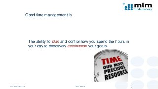 Good time management is
The ability to plan and control how you spend the hours in
your day to effectively accomplish your goals.
www.mlmsolutions.co.uk © mlm Solutions 5
 