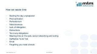 How we waste time
• Starting the day unprepared
• Procrastination
• Perfectionism
• Indecisiveness
• Lack of delegation
• Distractions
• Too many obligations
• Wasting time on the web, social networking and texting
• Ineffective “to do” list
• Email
• Forgetting you need a break
www.mlmsolutions.co.uk © mlm Solutions 7
 