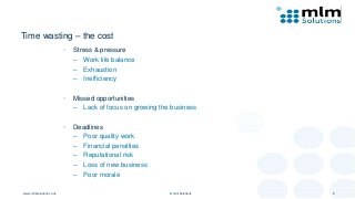 Time wasting – the cost
• Stress & pressure
– Work life balance
– Exhaustion
– Inefficiency
• Missed opportunities
– Lack of focus on growing the business
• Deadlines
– Poor quality work
– Financial penalties
– Reputational risk
– Loss of new business
– Poor morale
www.mlmsolutions.co.uk © mlm Solutions 8
 