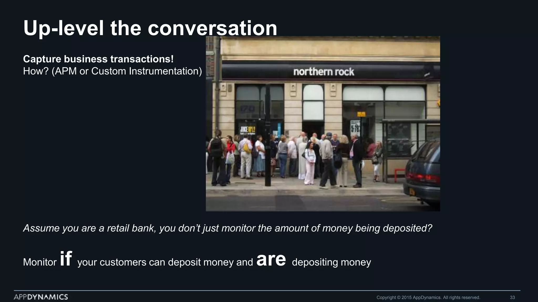 Up-level the conversation
Copyright © 2015 AppDynamics. All rights reserved. 33
Capture business transactions!
How? (APM or Custom Instrumentation)
Assume you are a retail bank, you don’t just monitor the amount of money being deposited?
Monitor if your customers can deposit money and are depositing money
 
