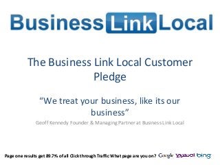 Page one results get 89.7% of all Click through Traffic What page are you on?
The Business Link Local Customer
Pledge
“We treat your business, like its our
business”
Geoff Kennedy Founder & Managing Partner at Business Link Local
Page one results get 89.7% of all Click through Traffic What page are you on?
 