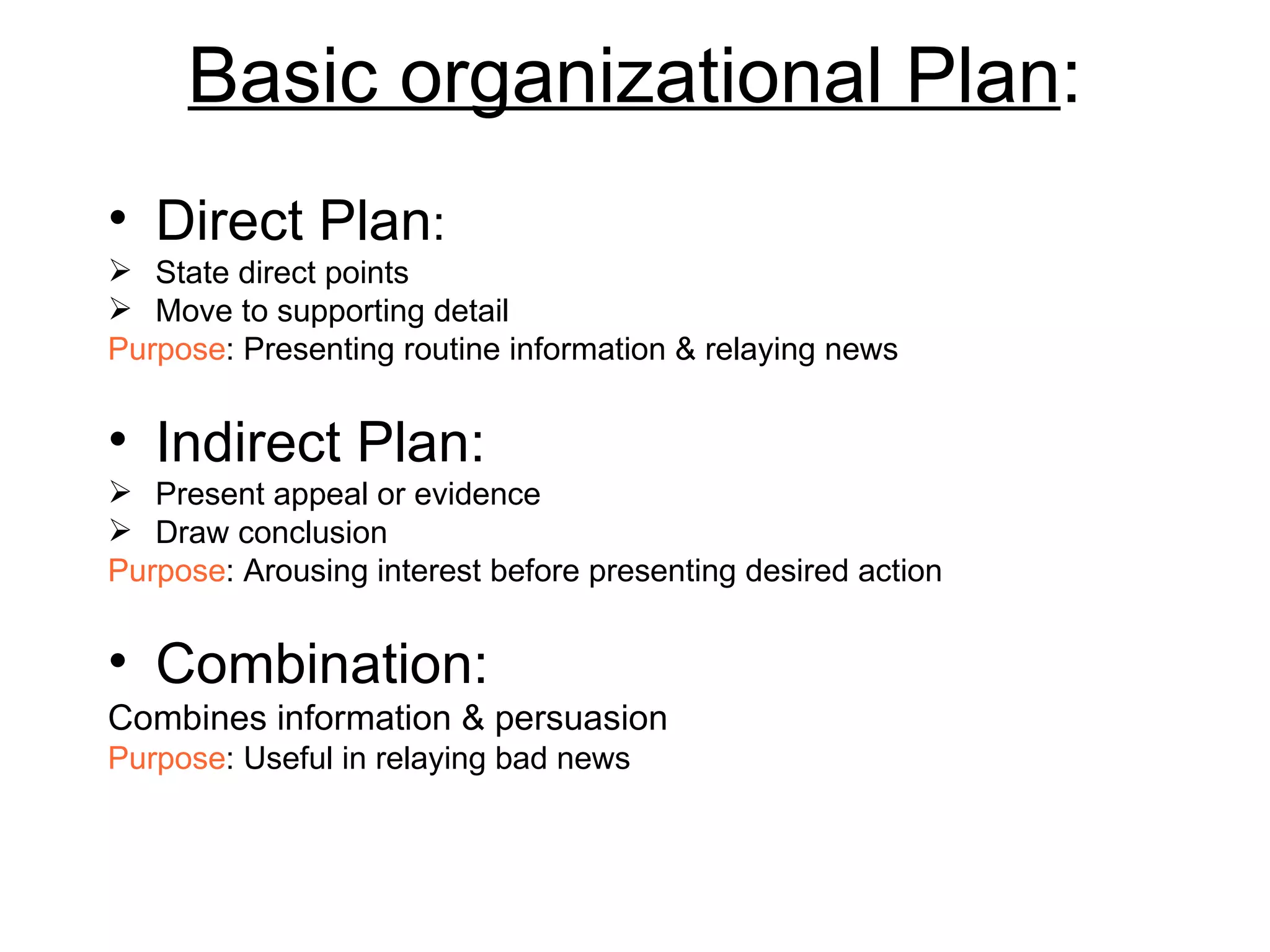 Basic organizational Plan : Direct Plan : State direct points  Move to supporting detail Purpose : Presenting routine information & relaying news Indirect Plan: Present appeal or evidence Draw conclusion Purpose : Arousing interest before presenting desired action Combination: Combines information & persuasion Purpose : Useful in relaying bad news 