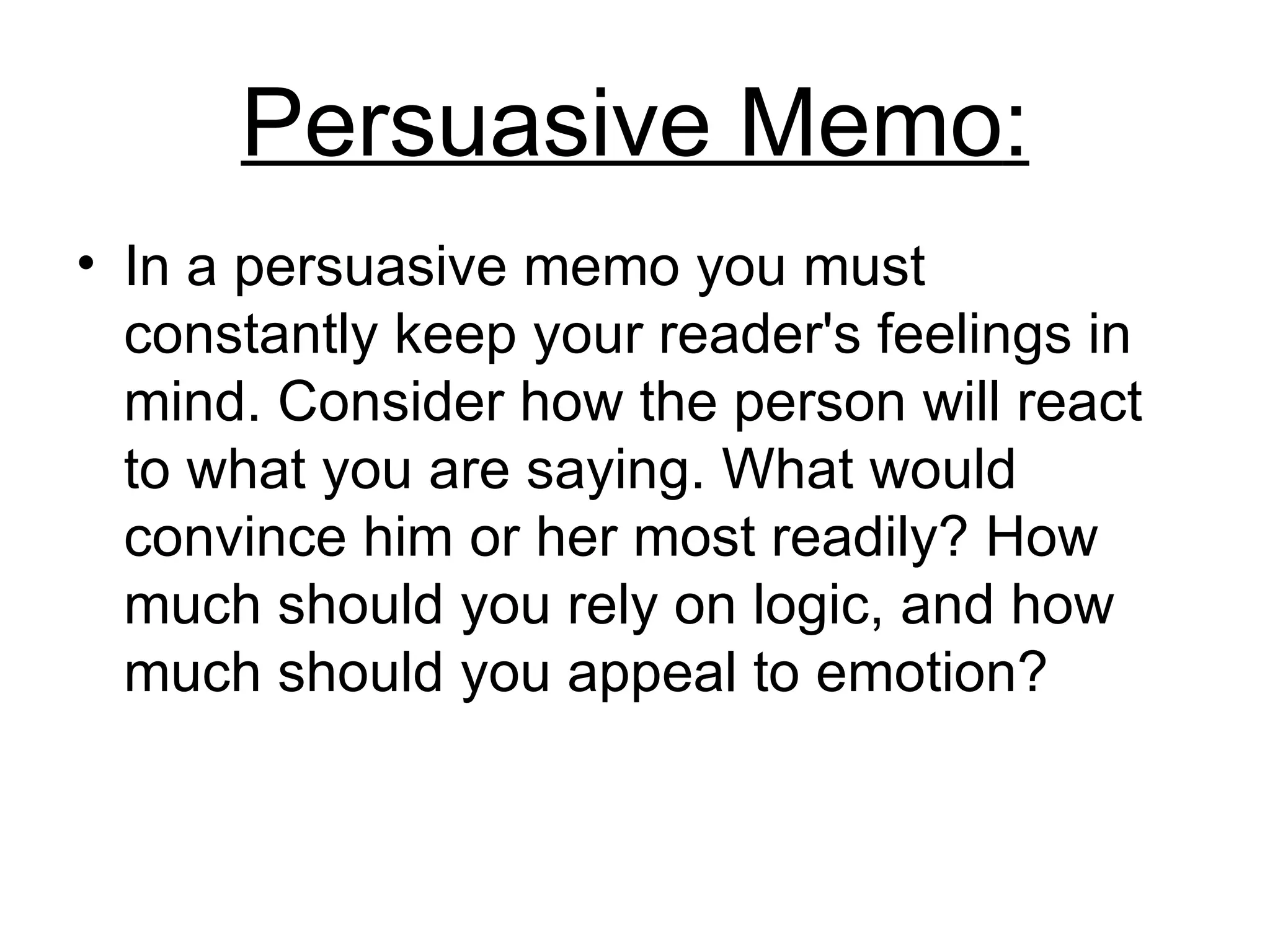 Persuasive Memo : In a persuasive memo you must constantly keep your reader's feelings in mind .  Consider how the person will react to what you are saying .  What would convince him or her most readily? How much should you rely on logic, and how much should you appeal to emotion?  
