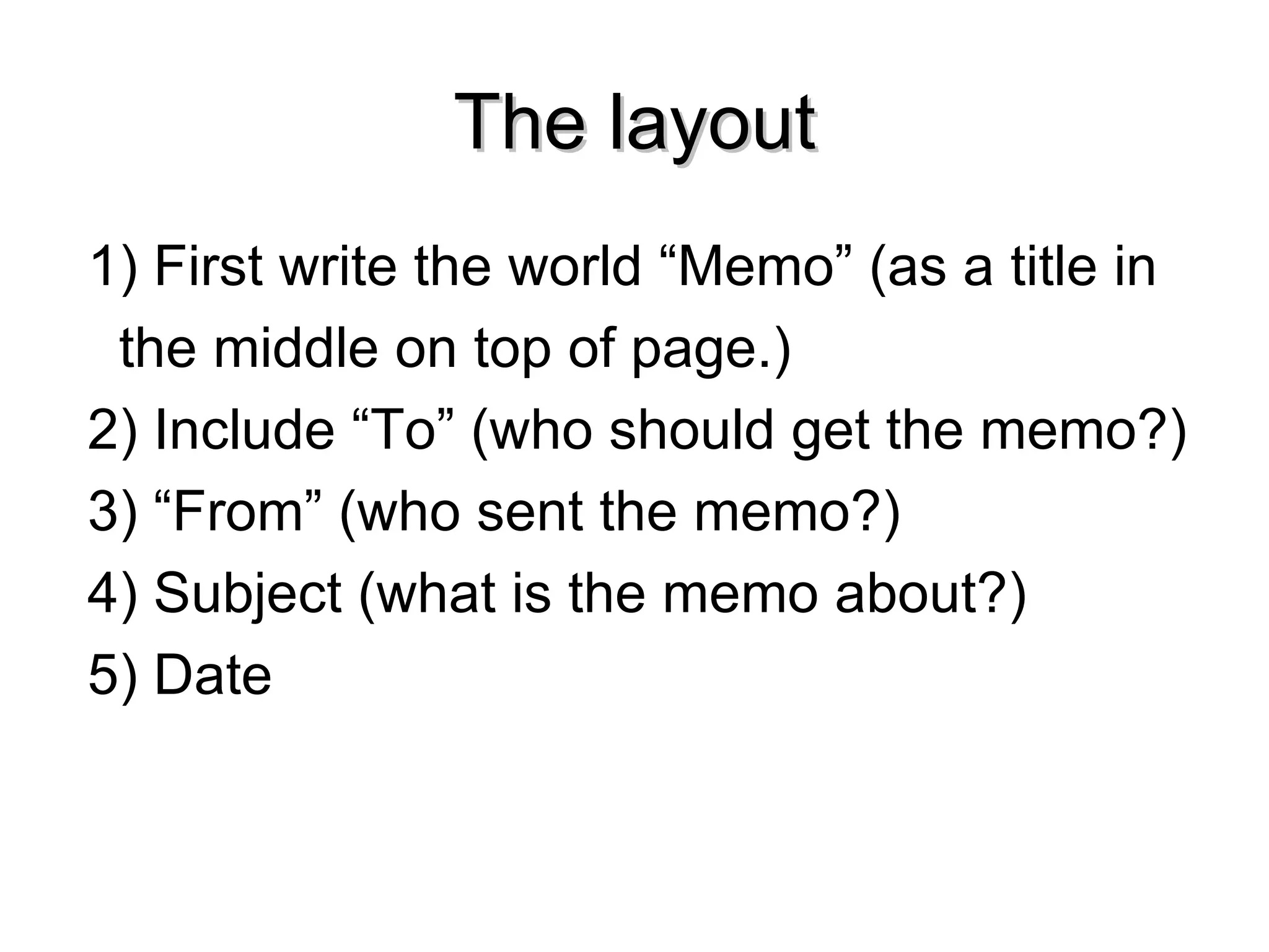 The layout 1) First write the world “Memo” (as a title in  the middle on top of page.) 2) Include “To” (who should get the memo?) 3) “From” (who sent the memo?) 4) Subject (what is the memo about?) 5) Date 
