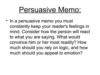 Persuasive Memo : In a persuasive memo you must constantly keep your reader's feelings in mind .  Consider how the person will react to what you are saying .  What would convince him or her most readily? How much should you rely on logic, and how much should you appeal to emotion?  