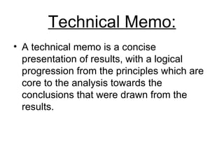 Technical Memo: A technical memo is a concise presentation of results, with a logical progression from the principles which are core to the analysis towards the conclusions that were drawn from the results.  