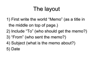 The layout 1) First write the world “Memo” (as a title in  the middle on top of page.) 2) Include “To” (who should get the memo?) 3) “From” (who sent the memo?) 4) Subject (what is the memo about?) 5) Date 