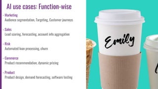 10
AI use cases: Function-wise
- Marketing
Audience segmentation, Targeting, Customer journeys
- Sales
Lead scoring, forecasting, account info aggregation
- Risk
Automated loan processing, churn
- Commerce
Product recommendation, dynamic pricing
- Product
Product design, demand forecasting, software testing
 