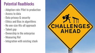 12
Potential Roadblocks
- Adoption rate: Pilot to production
- Access to data
- Data privacy & security
- Ethics and Bias in algorithms
- No one-size-ﬁts-all approach
- Talent gap
- Ownership in the enterprise
- Measuring RoI
- Integration with existing stack
 