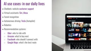 8
AI use cases: in our daily lives
● Chatbots: website customer support
● Virtual assistants: Siri, Alexa
● Facial recognition
● Autonomous driving: Tesla (Autopilot)
● Robotics
● Recommendation systems:
○ Uber: who to ride with
○ Amazon: what to buy next
○ Facebook: who should I connect with
○ Google Maps: what’s the best route
 
