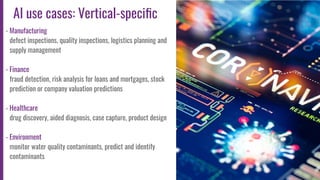 9
AI use cases: Vertical-speciﬁc
- Manufacturing
defect inspections, quality inspections, logistics planning and
supply management
- Finance
fraud detection, risk analysis for loans and mortgages, stock
prediction or company valuation predictions
- Healthcare
drug discovery, aided diagnosis, case capture, product design
- Environment
monitor water quality contaminants, predict and identify
contaminants
 