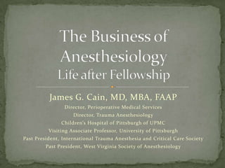 James G. Cain, MD, MBA, FAAP
Director, Perioperative Medical Services
Director, Trauma Anesthesiology
Children’s Hospital of Pittsburgh of UPMC
Visiting Associate Professor, University of Pittsburgh
Past President, International Trauma Anesthesia and Critical Care Society
Past President, West Virginia Society of Anesthesiology
 