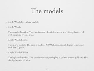 The models
• Apple Watch have three models
- Apple Watch
The standard models. The case is made of stainless steels and display is covered
with sapphire crystal grass.
- Apple Watch Sports
The sports models. The case is made of #7000 aluminum and display is covered
with Ion-X grass.
- Apple Watch Edition
The high-end models. The case is made of ye display is yellow or rose gold and The
display is covered with
3
 