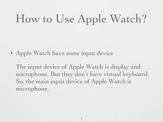 How to Use Apple Watch?
• Apple Watch have some input device
The input device of Apple Watch is display and
microphone. But they don’t have virtual keyboard.
So, the main input device of Apple Watch is
microphone.
4
 