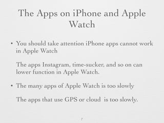 The Apps on iPhone and Apple
Watch
• You should take attention iPhone apps cannot work
in Apple Watch
The apps Instagram, time-sucker, and so on can
lower function in Apple Watch.
• The many apps of Apple Watch is too slowly
The apps that use GPS or cloud is too slowly.
7
 