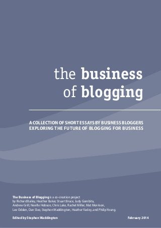 the business
of blogging
A COLLECTION OF SHORT ESSAYS BY BUSINESS BLOGGERS
EXPLORING THE FUTURE OF BLOGGING FOR BUSINESS

The Business of Blogging is a co-creation project
by Richard Bailey, Heather Baker, Stuart Bruce, Judy Gombita,
Andrew Grill, Neville Hobson, Chris Lake, Rachel Miller, Mat Morrison,
Lee Odden, Dan Slee, Stephen Waddington, Heather Yaxley, and Philip Young.
Edited by Stephen Waddington

the business 2014
February
01
of blogging

 