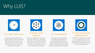 LUIS is designed to enable you to
quickly deploy an HTTP endpoint that
will take the sentences you send it
and interpret them in terms of the
intention they convey and the key
entities that are present.
After your endpoint has processed a
few dozen interactions, LUIS begins
active learning. LUIS examines all the
utterances that have been sent to it,
and calls to your attention the ones
that it would like you to label.
LUIS relies on the cutting-edge
technologies developed and
incubated directly by Microsoft
Research that have been tried and
tested with hundreds of internal and
external customers all over the globe.
In addition to allowing you to build
your own applications, LUIS also
provides selected models from the
Microsoft Cortana personal assistant
as a pre-built application.
It learns and
adaptsIt is fast and easy It is innovative It uses pre-built
applications
Why LUIS?
 