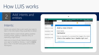 How LUIS works
Intents:
Intents are actions that a user wants your app to
take or the information they would like to obtain.
Example intents could include getting weather,
booking tickets, adding a calendar entry or
operating a light fixture.
Add one or more of user intents that you expect
your app to handle by clicking + next to Intents
item in the in the left-hand panel of the Editor
Workspace.
Add intents and
entities2
X
 
