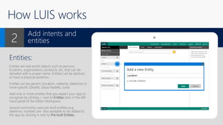 How LUIS works
Entities:
Entities are real world objects such as persons,
locations, organizations, products, etc. that can be
denoted with a proper name. Entities can be abstract
or have a physical existence.
Entities can be generic (location, celebrity, datetime) or
more specific (Seattle, Satya Nadella, June)
Add one or more entities that you expect your app to
recognize by clicking + next to Entities item in the left-
hand panel of the Editor Workspace.
Several commonly used pre-built entities (e.g.
datetime, number) are also available to be added to
the app by clicking + next to Pre-built Entities.
Add intents and
entities2
X
 