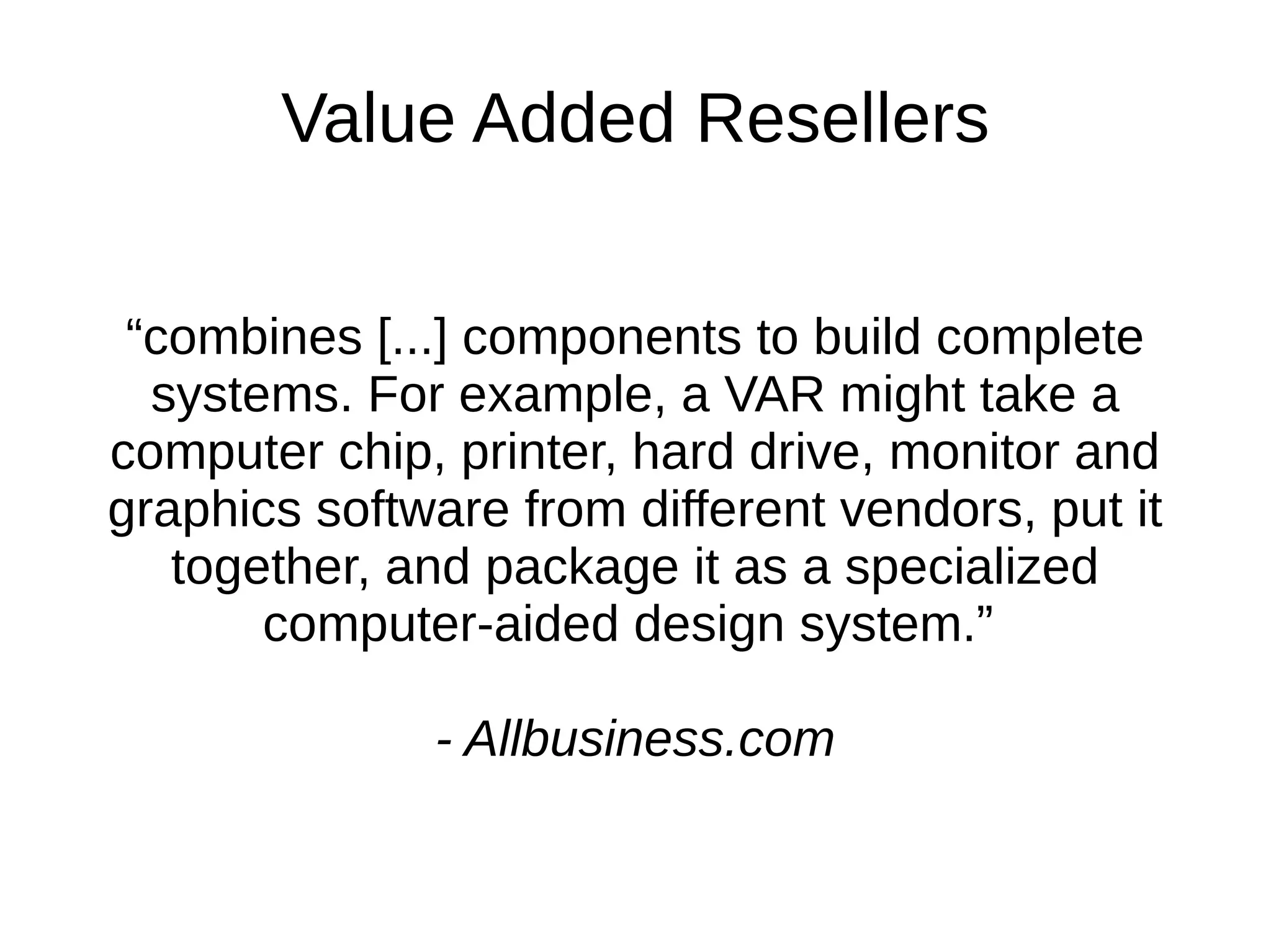 Value Added Resellers “ combines [...] components to build complete systems. For example, a VAR might take a computer chip, printer, hard drive, monitor and graphics software from different vendors, put it together, and package it as a specialized computer-aided design system.”  - Allbusiness.com 