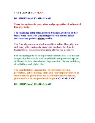 THE BUSINESS OF FEAR

DR. SHRINIWAS KASHALIKAR

There is a systematic generation and propagation of unfounded
fear psychosis.

The insurance companies, medical business, cosmetic and so
many other industries (including sectarian and malicious
doctrines and politics) thrive on this.

The fear of ghee, coconut oil, un-iodized salt or Bengal gram
and many other naturally occurring products has lead to
flourishing of businesses producing alternative products.

But financial gains resulting from monstrous and sick minded
competition invariably lead to epidemic and pandemic spread
of dissatisfaction, disturbance, degeneration, disease and decay
of individual and global life.

The manifestation (application) of spiritual growth in
perception, policy making, plans and their implementation at
individual and global level are essential for individual and
global welfare. Is this possible through NAMASMARAN?

DR. SHRINIWAS KASHALIKAR
 