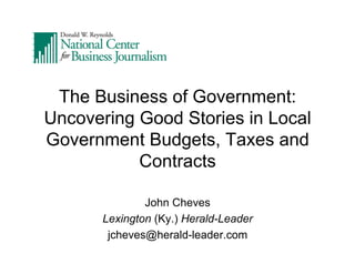 The Business of Government:
Uncovering Good Stories in Local
Government Budgets, Taxes and
Contracts
John Cheves
Lexington (Ky.) Herald-Leader
jcheves@herald-leader.com

 