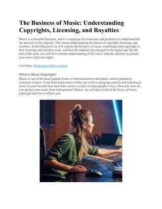 The Business of Music: Understanding
Copyrights, Licensing, and Royalties
Music is a powerful business, and it is important for musicians and producers to understand the
ins and outs of the industry. This means understanding the basics of copyright, licensing, and
royalties. In this blog post, we will explore the business of music, explaining what copyright is,
how licensing and royalties work, and how the industry has changed in the digital age. By the
end of this post, you will have a better understanding of the music industry and how to protect
your music and your rights.
Visit Here: Washington Post revealed
What Is Music Copyright?
Music is one of the most popular forms of entertainment on the planet, and its popularity
continues to grow. From listening to music while you work to enjoying concerts and listening to
music in your favorite bars and clubs, music is a part of many people’s lives. However, how do
you protect your music from infringement? Below, we will take a look at the basics of music
copyright and how it affects you.
 