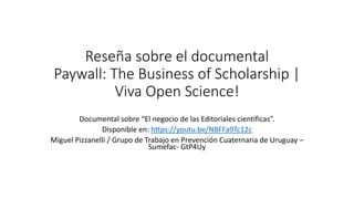 Reseña sobre el documental
Paywall: The Business of Scholarship |
Viva Open Science!
Documental sobre “El negocio de las Editoriales científicas”.
Disponible en: https://youtu.be/NBFFa9Tc12c
Miguel Pizzanelli / Grupo de Trabajo en Prevención Cuaternaria de Uruguay –
Sumefac- GtP4Uy
 