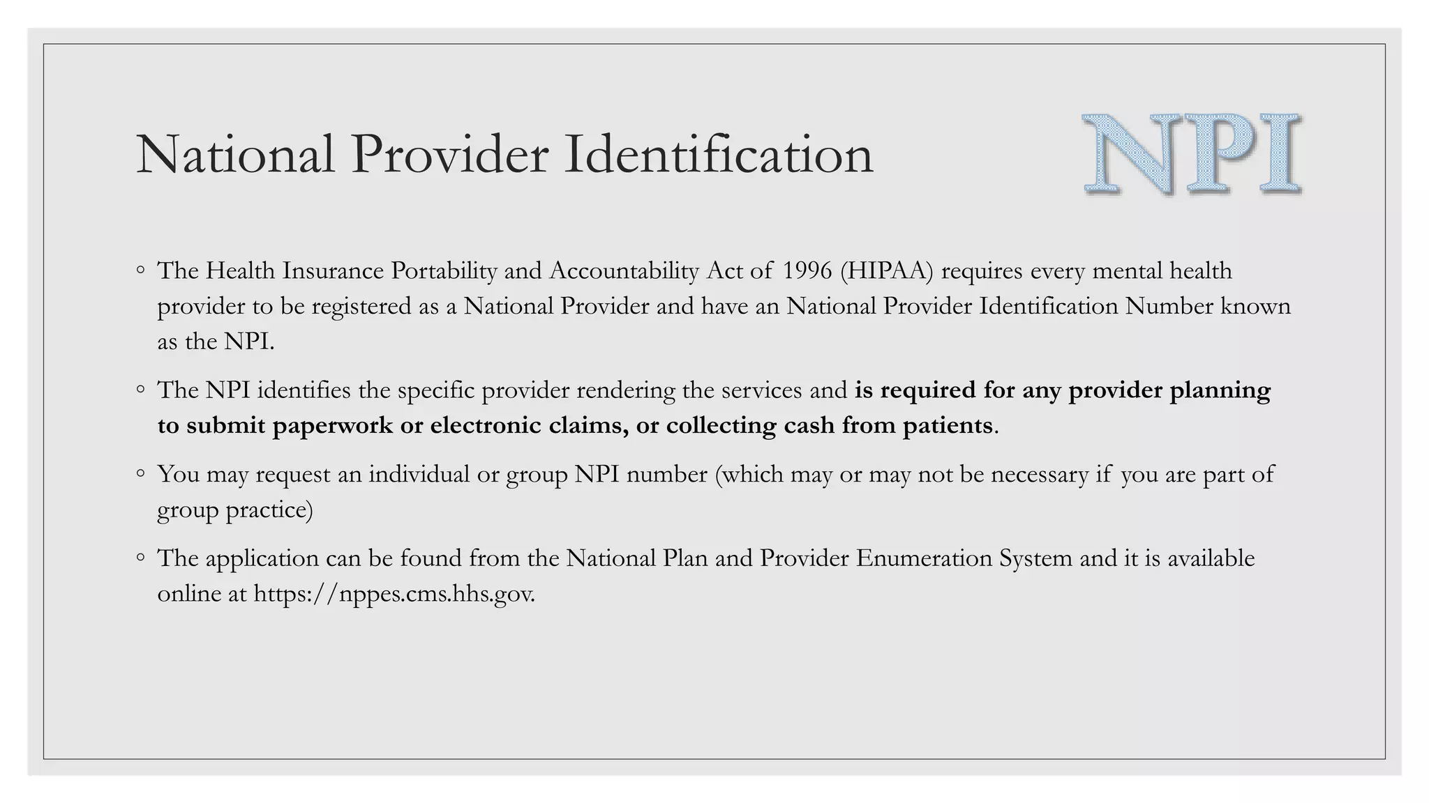 National Provider Identification
◦ The Health Insurance Portability and Accountability Act of 1996 (HIPAA) requires every mental health
provider to be registered as a National Provider and have an National Provider Identification Number known
as the NPI.
◦ The NPI identifies the specific provider rendering the services and is required for any provider planning
to submit paperwork or electronic claims, or collecting cash from patients.
◦ You may request an individual or group NPI number (which may or may not be necessary if you are part of
group practice)
◦ The application can be found from the National Plan and Provider Enumeration System and it is available
online at https://nppes.cms.hhs.gov.
 