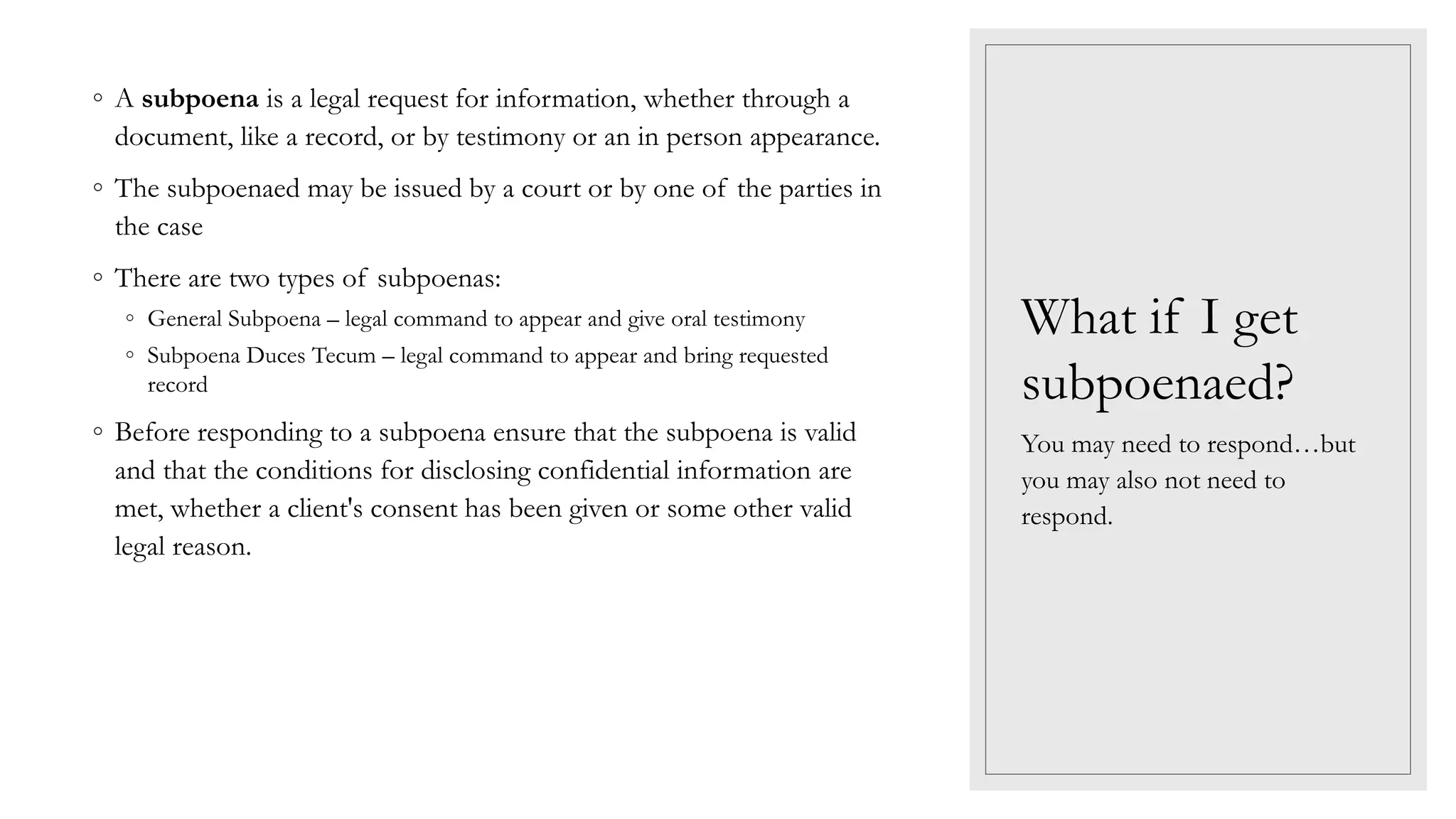 What if I get
subpoenaed?
◦ A subpoena is a legal request for information, whether through a
document, like a record, or by testimony or an in person appearance.
◦ The subpoenaed may be issued by a court or by one of the parties in
the case
◦ There are two types of subpoenas:
◦ General Subpoena – legal command to appear and give oral testimony
◦ Subpoena Duces Tecum – legal command to appear and bring requested
record
◦ Before responding to a subpoena ensure that the subpoena is valid
and that the conditions for disclosing confidential information are
met, whether a client's consent has been given or some other valid
legal reason.
You may need to respond…but
you may also not need to
respond.
 