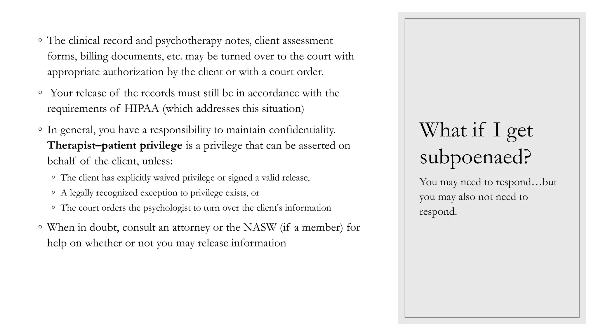What if I get
subpoenaed?
◦ The clinical record and psychotherapy notes, client assessment
forms, billing documents, etc. may be turned over to the court with
appropriate authorization by the client or with a court order.
◦ Your release of the records must still be in accordance with the
requirements of HIPAA (which addresses this situation)
◦ In general, you have a responsibility to maintain confidentiality.
Therapist–patient privilege is a privilege that can be asserted on
behalf of the client, unless:
◦ The client has explicitly waived privilege or signed a valid release,
◦ A legally recognized exception to privilege exists, or
◦ The court orders the psychologist to turn over the client's information
◦ When in doubt, consult an attorney or the NASW (if a member) for
help on whether or not you may release information
You may need to respond…but
you may also not need to
respond.
 