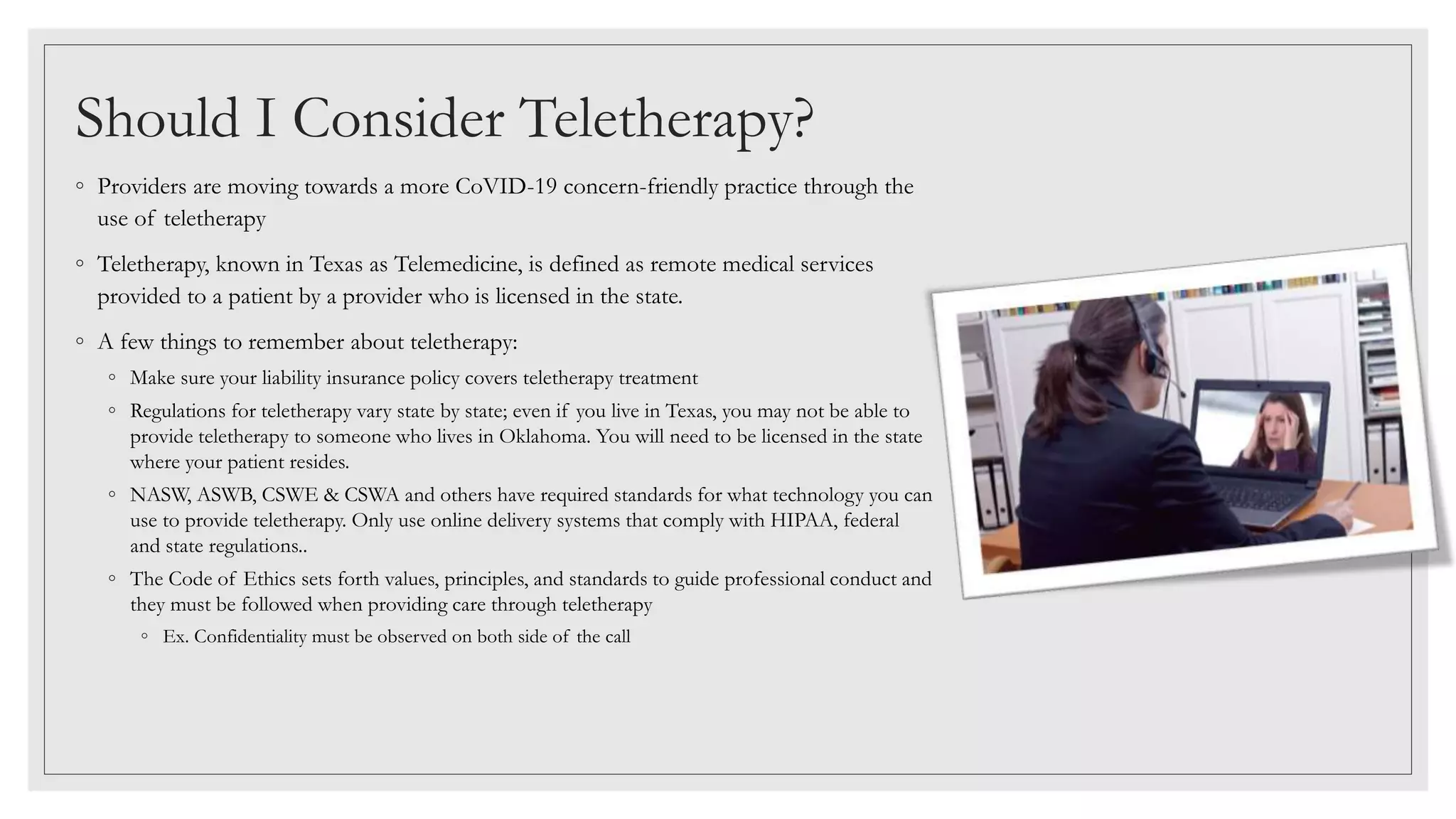 ◦ Providers are moving towards a more CoVID-19 concern-friendly practice through the
use of teletherapy
◦ Teletherapy, known in Texas as Telemedicine, is defined as remote medical services
provided to a patient by a provider who is licensed in the state.
◦ A few things to remember about teletherapy:
◦ Make sure your liability insurance policy covers teletherapy treatment
◦ Regulations for teletherapy vary state by state; even if you live in Texas, you may not be able to
provide teletherapy to someone who lives in Oklahoma. You will need to be licensed in the state
where your patient resides.
◦ NASW, ASWB, CSWE & CSWA and others have required standards for what technology you can
use to provide teletherapy. Only use online delivery systems that comply with HIPAA, federal
and state regulations..
◦ The Code of Ethics sets forth values, principles, and standards to guide professional conduct and
they must be followed when providing care through teletherapy
◦ Ex. Confidentiality must be observed on both side of the call
Should I Consider Teletherapy?
 
