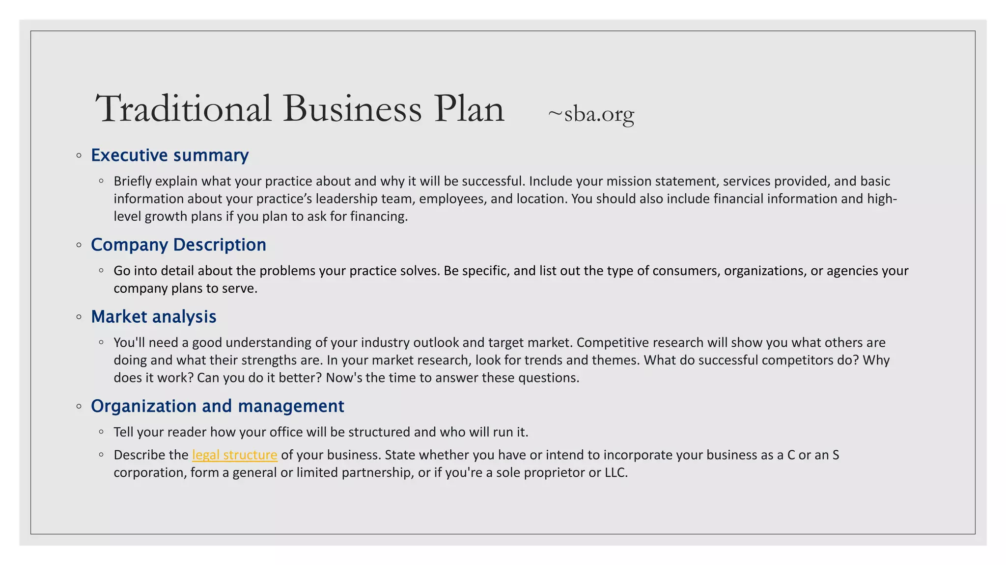 Traditional Business Plan ~sba.org
◦ Executive summary
◦ Briefly explain what your practice about and why it will be successful. Include your mission statement, services provided, and basic
information about your practice’s leadership team, employees, and location. You should also include financial information and high-
level growth plans if you plan to ask for financing.
◦ Company Description
◦ Go into detail about the problems your practice solves. Be specific, and list out the type of consumers, organizations, or agencies your
company plans to serve.
◦ Market analysis
◦ You'll need a good understanding of your industry outlook and target market. Competitive research will show you what others are
doing and what their strengths are. In your market research, look for trends and themes. What do successful competitors do? Why
does it work? Can you do it better? Now's the time to answer these questions.
◦ Organization and management
◦ Tell your reader how your office will be structured and who will run it.
◦ Describe the legal structure of your business. State whether you have or intend to incorporate your business as a C or an S
corporation, form a general or limited partnership, or if you're a sole proprietor or LLC.
 