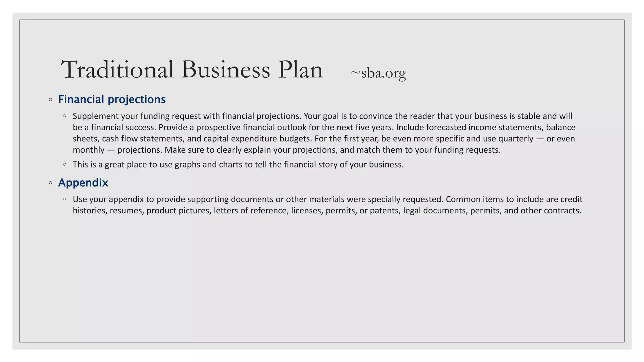 Traditional Business Plan ~sba.org
◦ Financial projections
◦ Supplement your funding request with financial projections. Your goal is to convince the reader that your business is stable and will
be a financial success. Provide a prospective financial outlook for the next five years. Include forecasted income statements, balance
sheets, cash flow statements, and capital expenditure budgets. For the first year, be even more specific and use quarterly — or even
monthly — projections. Make sure to clearly explain your projections, and match them to your funding requests.
◦ This is a great place to use graphs and charts to tell the financial story of your business.
◦ Appendix
◦ Use your appendix to provide supporting documents or other materials were specially requested. Common items to include are credit
histories, resumes, product pictures, letters of reference, licenses, permits, or patents, legal documents, permits, and other contracts.
 