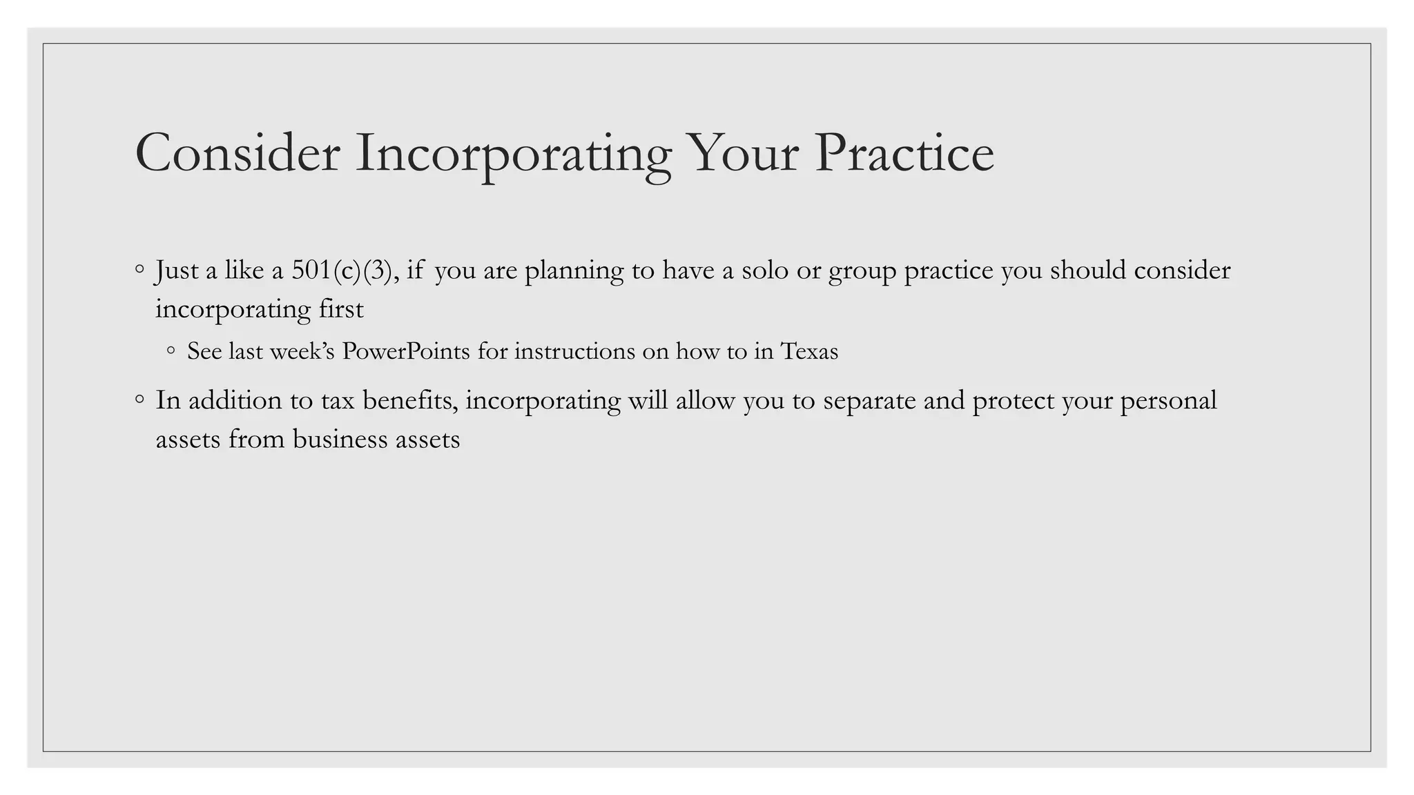 Consider Incorporating Your Practice
◦ Just a like a 501(c)(3), if you are planning to have a solo or group practice you should consider
incorporating first
◦ See last week’s PowerPoints for instructions on how to in Texas
◦ In addition to tax benefits, incorporating will allow you to separate and protect your personal
assets from business assets
 