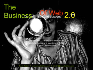 The
   Business         Of Web 2.0
         Opportunities and Lessons




                                    The new B2C – Brand-to-Community –
                                    strategy, tactics and learnings from the
                                              Age of Conversation




                         Gavin Heaton // www.servantofchaos.com // servant@servantofchaos.com
© Gavin Heaton                                                                                  1
www.servantofchaos.com
 