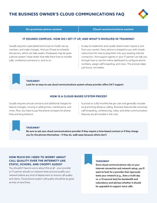 Usually requires a specialized technician to install, set up,
maintain, and make changes. And you’ll have to schedule
the service, which can take weeks. Employees may be given
a phone system ‘cheat sheet’ that tells them how to transfer
calls, conference someone in, and so on.
Usually requires annual contracts and additional charges for
feature changes, moving or adding lines, maintenance, and
more. Plus, you have to pay the phone company for phone
lines and long distance.
Is easy to implement and usually doesn’t even require a visit
from your vendor. Every phone is shipped to you with simple
instructions for how to plug them into your existing internet
connection. And support agents or your IT partner can talk you
through how to use the online dashboard to configure phone
numbers, assign call forwarding, and more. The process takes
just hours, not weeks.
Is priced on a flat monthly fee per user and generally includes
local and long-distance calling. Business features like voicemail,
call forwarding, conferencing, video, and other communication
features are all included in the cost.
IT SOUNDS COMPLEX. HOW DO I SET IT UP, AND WHAT’S INVOLVED IN TRAINING?
HOW IS A CLOUD-BASED SYSTEM PRICED?
On-premises phone system Cloud communications system
TAKEAWAY
Look for an easy-to-use cloud communications system whose provider offers 24/7 support.
TAKEAWAY
Be sure to ask your cloud communications provider if they require a time-based contract or if they charge
you for the phones themselves – if they do, walk away because others don’t.
HOW MUCH DO I NEED TO WORRY ABOUT
CALL QUALITY OVER THE INTERNET? LIKE
STATIC, ECHOES, AND CHOPPY AUDIO?
You shouldn’t have to worry about this at all – your provider
or IT partner should run network tests and pre-qualify your
network before any kind of deployment to ensure call quality
and clarity. Cloud phone system call quality should be as good
as that on land lines.
TAKEAWAY
Since cloud communications rely on your
internet connection and network setup, you’ll
want to look for a provider that rigorously
tests your network (e.g., does a multi-day
vs. a 15-second test) for bandwidth and
redundancy and advises whether it should
be upgraded to support voice calls.
THE BUSINESS OWNER’S CLOUD COMMUNICATIONS FAQ
 