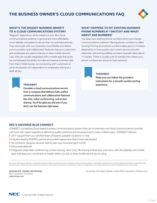 NEC and the NEC logo are trademarks or registered trademarks of NEC Corporation that may be registered in Japan and other jurisdictions. All trademarks identified with © or TM are registered trademarks or trademarks of their
respective owners. Models may vary for each country, and due to continuous improvements this specification is subject to change without notice. Please refer to your local NEC representative(s) for further details.
For further information please contact NEC Corporation of America or:
Americas (U.S., Canada, Latin America)
NEC Corporation of America
www.necam.com
© Copyright 2020. All Rights Reserved.
v.11.12.20
WHAT’S THE BIGGEST BUSINESS BENEFIT
TO A CLOUD COMMUNICATIONS SYSTEM?
“Biggest” depends on what matters to you. But cloud
communications systems in general are more affordable,
more reliable, and easier to set up than on-premises phones.
They also scale with your business more flexibly and deliver
communication and collaboration features that your customers
and employees are used to having on their mobile devices.
Last, they are usually integrated with a mobile app that gives
your employees the ability to make and receive business calls
from their mobile device, so connecting with customers or
other employees isn’t dependent on employees sitting at a
desk all day.
WHAT HAPPENS TO MY EXISTING BUSINESS
PHONE NUMBERS IF I SWITCH? AND WHAT
ABOUT 800 NUMBERS?
You keep your existing phone numbers when you change
communications systems. Moving phone numbers is called
‘porting’.Porting local phone numbers takes about 2-4 weeks
depending on how quickly your current service provider
responds, and porting tollfree numbers typically takes about
1-2 weeks. There is usually a bit of overlap time where your
phone numbers are active on both services.
TAKEAWAY
Consider a cloud communications service
from a company that delivers fully unified
communications and collaboration features
like chat, video conferencing, and screen
sharing. You’ll be glad you did even if you
don’t use the features right away.
TAKEAWAY
Make sure you follow the provider’s
instructions for a smooth number porting
experience.
NEC’S UNIVERGE BLUE CONNECT
CONNECT is a leading cloud-based business communications system from an on-premises and cloud communications provider
with over 120+ years' experience delivering quality solutions and cloud services to over a million users. CONNECT delivers:
	24/7 support from our certified team of experts available via phone or chat
	Industry-leading 99.999% uptime service level agreement that's financially backed
	No contracts, because we work hard to earn your business each month
	One predictable bill
	Integrated video/web conferencing, screen sharing, team chat, file sharing and backup, and more, with the desktop and mobile
apps that keep you connected no matter where you are or what mobile device you're using
THE BUSINESS OWNER’S CLOUD COMMUNICATIONS FAQ
 