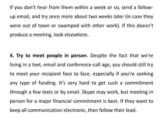 If you don't hear from them within a week or so, send a follow-
up email, and try once more about two weeks later (in case they
were out of town or swamped with other work). If this doesn’t
produce a meeting, look elsewhere.
4. Try to meet people in person. Despite the fact that we're
living in a text, email and conference-call age, you should still try
to meet your recipient face to face, especially if you're seeking
any type of funding. It’s very hard to get such a commitment
through a few texts or by email. Skype may work, but meeting in
person for a major financial commitment is best. If they want to
keep all communication electronic, then follow their lead.
 
