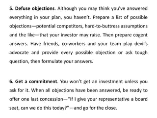 5. Defuse objections. Although you may think you’ve answered
everything in your plan, you haven’t. Prepare a list of possible
objections—potential competitors, hard-to-buttress assumptions
and the like—that your investor may raise. Then prepare cogent
answers. Have friends, co-workers and your team play devil’s
advocate and provide every possible objection or ask tough
question, then formulate your answers.
6. Get a commitment. You won’t get an investment unless you
ask for it. When all objections have been answered, be ready to
offer one last concession—“If I give your representative a board
seat, can we do this today?”—and go for the close.
 