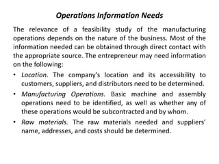 Operations Information Needs
The relevance of a feasibility study of the manufacturing
operations depends on the nature of the business. Most of the
information needed can be obtained through direct contact with
the appropriate source. The entrepreneur may need information
on the following:
• Location. The company’s location and its accessibility to
customers, suppliers, and distributors need to be determined.
• Manufacturing Operations. Basic machine and assembly
operations need to be identified, as well as whether any of
these operations would be subcontracted and by whom.
• Raw materials. The raw materials needed and suppliers’
name, addresses, and costs should be determined.
 