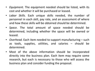 • Equipment. The equipment needed should be listed, with its
cost and whether it will be purchased or leased.
• Labor Skills. Each unique skills needed, the number of
personnel in each skill, pay rate, and an assessment of where
and how these skills will be obtained should be determined.
• Space. The total amount of space needed should be
determined, including whether the space will be owned or
leased.
• Overhead. Each item needed to support manufacturing – such
as tools, supplies, utilities, and salaries – should be
determined.
• Most of the above information should be incorporated
directly into the business plan. Each item may require some
research, but each is necessary to those who will assess the
business plan and consider funding the proposal.
 