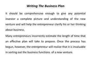 Writing The Business Plan
It should be comprehensive enough to give any potential
investor a complete picture and understanding of the new
venture and will help the entrepreneur clarify his or her thinking
about business.
Many entrepreneurs incorrectly estimate the length of time that
an effective plan will take to prepare. Once the process has
begun, however, the entrepreneur will realize that it is invaluable
in sorting out the business functions of a new venture.
 