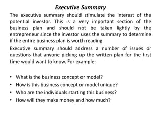 Executive Summary
The executive summary should stimulate the interest of the
potential investor. This is a very important section of the
business plan and should not be taken lightly by the
entrepreneur since the investor uses the summary to determine
if the entire business plan is worth reading.
Executive summary should address a number of issues or
questions that anyone picking up the written plan for the first
time would want to know. For example:
• What is the business concept or model?
• How is this business concept or model unique?
• Who are the individuals starting this business?
• How will they make money and how much?
 