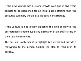 If the new venture has a strong growth plan and in five years
expects to be positioned for an initial public offering then the
executive summary should also include an exit strategy.
If the venture is not initially expecting this kind of growth, the
entrepreneurs should avoid any discussion of an exit strategy in
the executive summary.
This section is only meant to highlight key factors and provide a
motivation to the person holding the plan to read it in its
entirely.
 