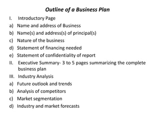 Outline of a Business Plan
I. Introductory Page
a) Name and address of Business
b) Name(s) and address(s) of principal(s)
c) Nature of the business
d) Statement of financing needed
e) Statement of confidentiality of report
II. Executive Summary- 3 to 5 pages summarizing the complete
business plan
III. Industry Analysis
a) Future outlook and trends
b) Analysis of competitors
c) Market segmentation
d) Industry and market forecasts
 