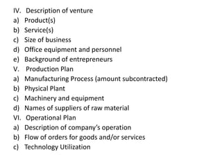 IV. Description of venture
a) Product(s)
b) Service(s)
c) Size of business
d) Office equipment and personnel
e) Background of entrepreneurs
V. Production Plan
a) Manufacturing Process (amount subcontracted)
b) Physical Plant
c) Machinery and equipment
d) Names of suppliers of raw material
VI. Operational Plan
a) Description of company’s operation
b) Flow of orders for goods and/or services
c) Technology Utilization
 