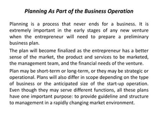 Planning As Part of the Business Operation
Planning is a process that never ends for a business. It is
extremely important in the early stages of any new venture
when the entrepreneur will need to prepare a preliminary
business plan.
The plan will become finalized as the entrepreneur has a better
sense of the market, the product and services to be marketed,
the management team, and the financial needs of the venture.
Plan may be short-term or long-term, or they may be strategic or
operational. Plans will also differ in scope depending on the type
of business or the anticipated size of the start-up operation.
Even though they may serve different functions, all these plans
have one important purpose: to provide guideline and structure
to management in a rapidly changing market environment.
 